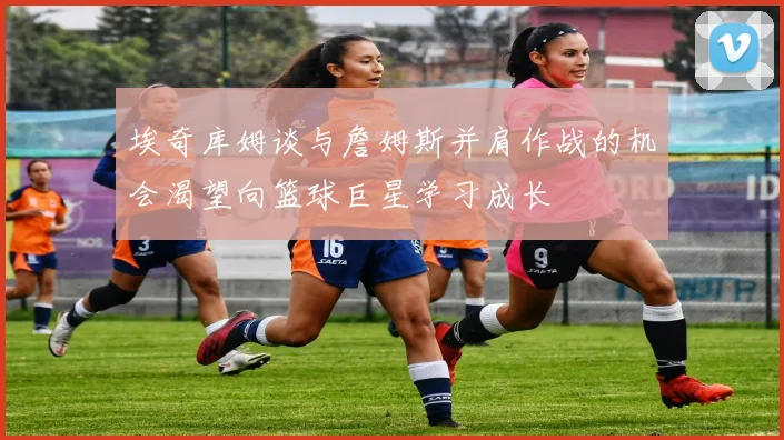 埃奇库姆谈与詹姆斯并肩作战的机会渴望向篮球巨星学习成长