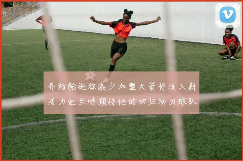 乔约翰逊称威少加盟火箭将注入新活力杜兰特期待他的回归助力球队
